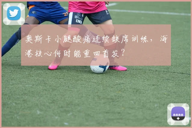 奥斯卡小腿酸痛连续缺席训练,海港核心何时能重回首发?