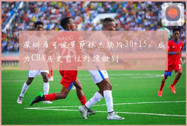 深圳马可波罗萨林杰场均30+15,成为CBA历史首位外援做到