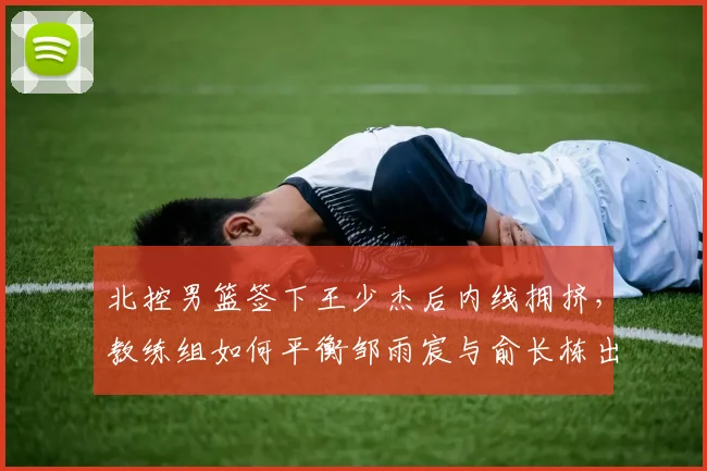 北控男篮签下王少杰后内线拥挤,教练组如何平衡邹雨宸与俞长栋出场时间?