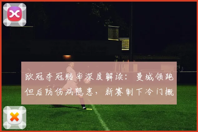 欧冠夺冠赔率深度解读：曼城领跑但后防伤病隐患，新赛制下冷门概率大幅提升