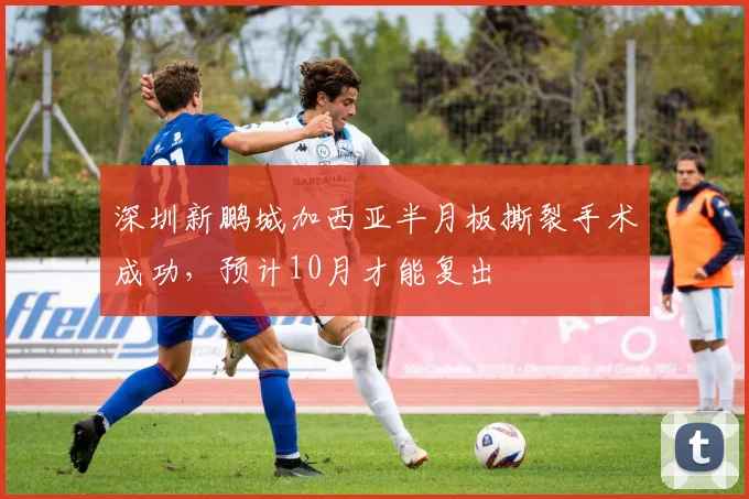 深圳新鹏城加西亚半月板撕裂手术成功，预计10月才能复出