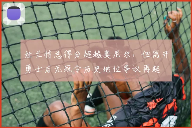杜兰特总得分超越奥尼尔，但离开勇士后无冠令历史地位争议再起