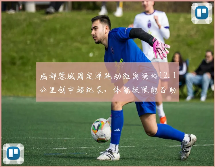 成都蓉城周定洋跑动距离场均12.1公里创中超纪录，体能极限能否助球队冲进前三？