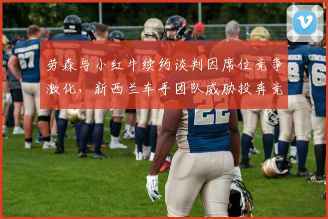 劳森与小红牛续约谈判因席位竞争激化，新西兰车手团队威胁投奔竞争对手